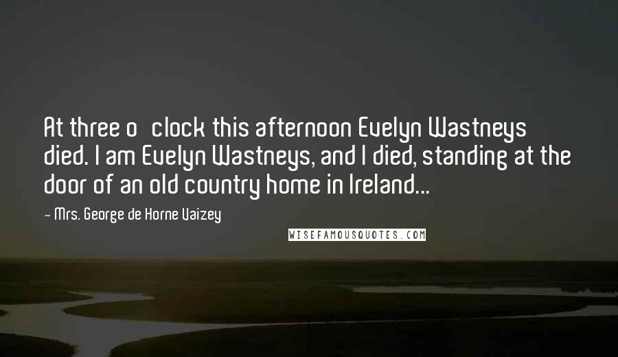 Mrs. George De Horne Vaizey Quotes: At three o'clock this afternoon Evelyn Wastneys died. I am Evelyn Wastneys, and I died, standing at the door of an old country home in Ireland...