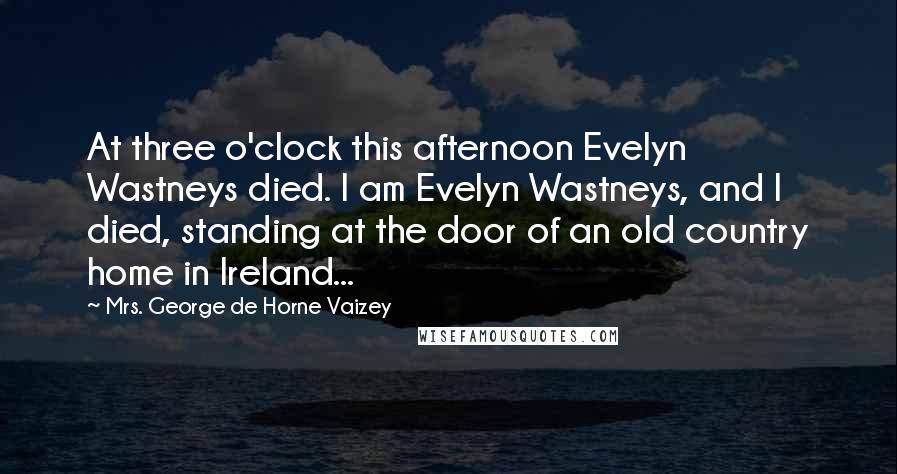 Mrs. George De Horne Vaizey Quotes: At three o'clock this afternoon Evelyn Wastneys died. I am Evelyn Wastneys, and I died, standing at the door of an old country home in Ireland...