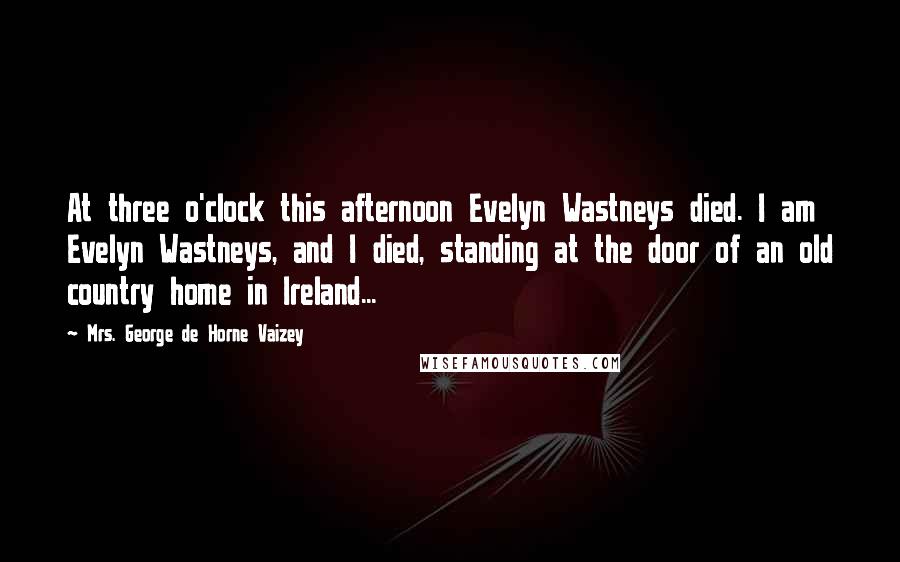 Mrs. George De Horne Vaizey Quotes: At three o'clock this afternoon Evelyn Wastneys died. I am Evelyn Wastneys, and I died, standing at the door of an old country home in Ireland...