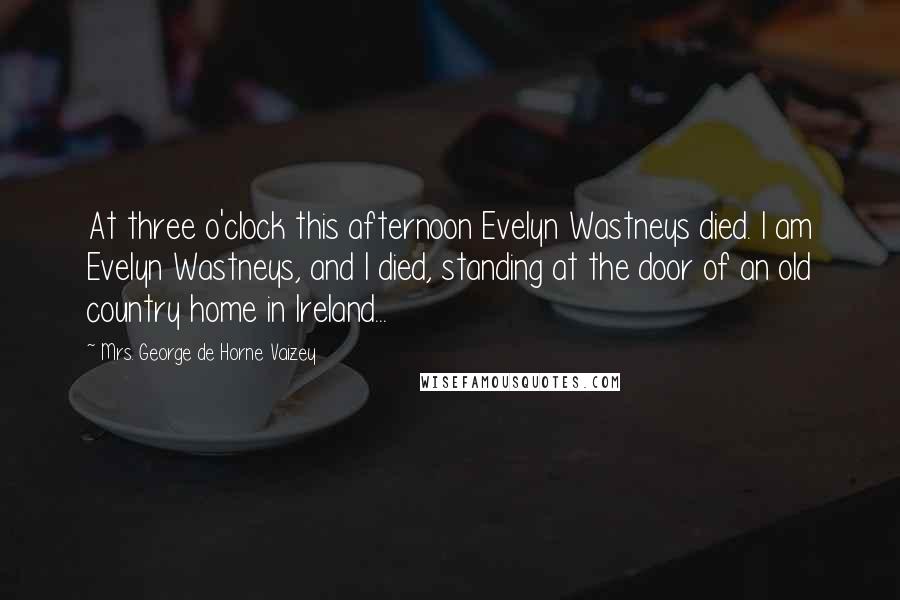 Mrs. George De Horne Vaizey Quotes: At three o'clock this afternoon Evelyn Wastneys died. I am Evelyn Wastneys, and I died, standing at the door of an old country home in Ireland...