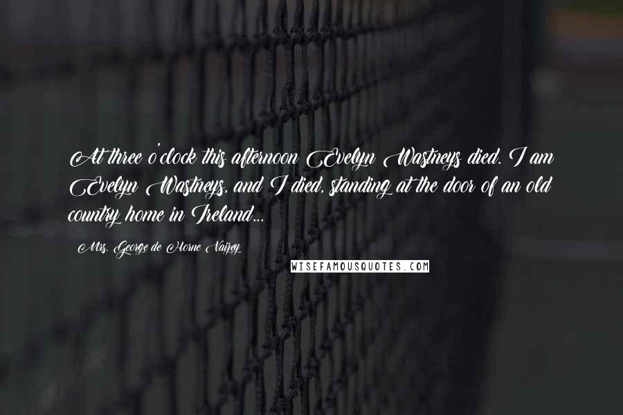 Mrs. George De Horne Vaizey Quotes: At three o'clock this afternoon Evelyn Wastneys died. I am Evelyn Wastneys, and I died, standing at the door of an old country home in Ireland...