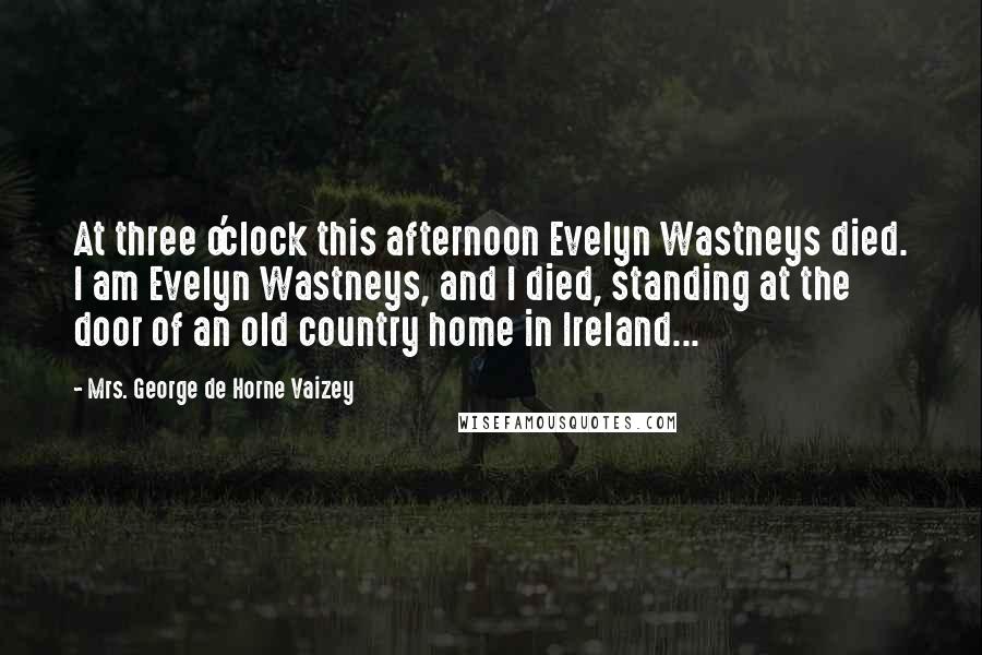 Mrs. George De Horne Vaizey Quotes: At three o'clock this afternoon Evelyn Wastneys died. I am Evelyn Wastneys, and I died, standing at the door of an old country home in Ireland...