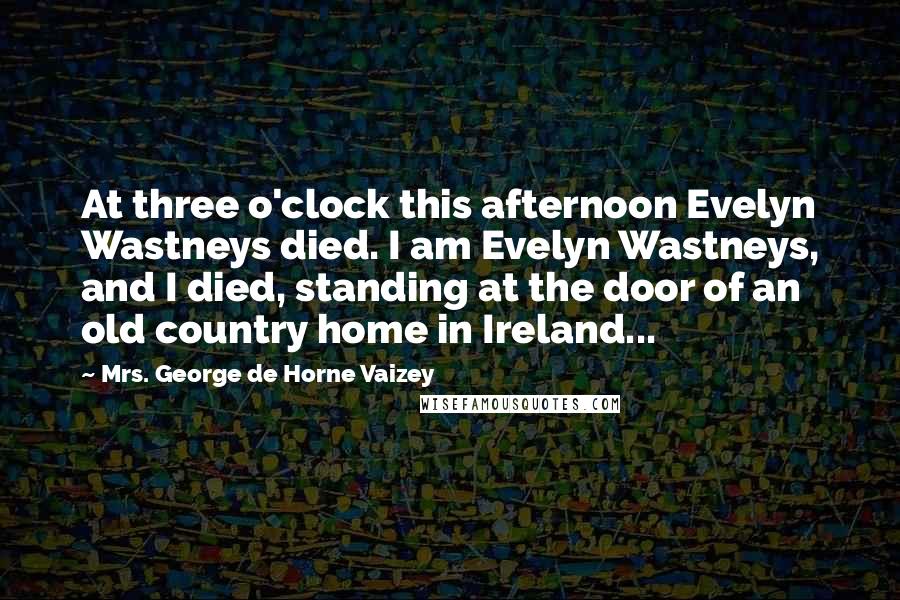 Mrs. George De Horne Vaizey Quotes: At three o'clock this afternoon Evelyn Wastneys died. I am Evelyn Wastneys, and I died, standing at the door of an old country home in Ireland...