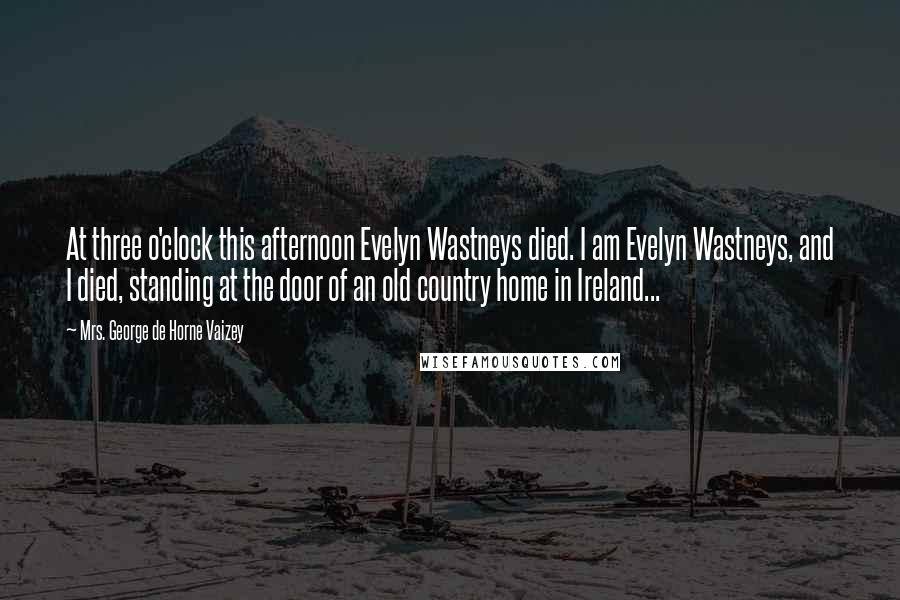 Mrs. George De Horne Vaizey Quotes: At three o'clock this afternoon Evelyn Wastneys died. I am Evelyn Wastneys, and I died, standing at the door of an old country home in Ireland...