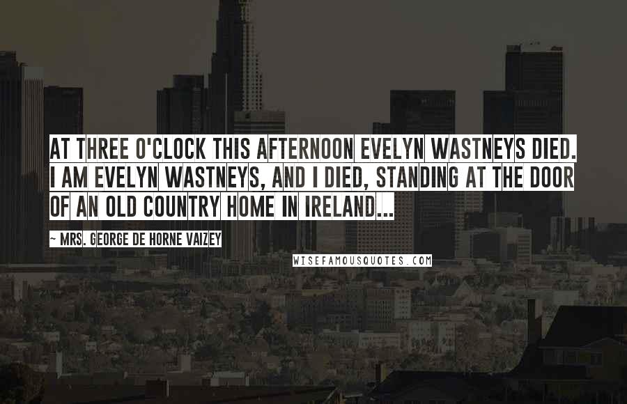 Mrs. George De Horne Vaizey Quotes: At three o'clock this afternoon Evelyn Wastneys died. I am Evelyn Wastneys, and I died, standing at the door of an old country home in Ireland...