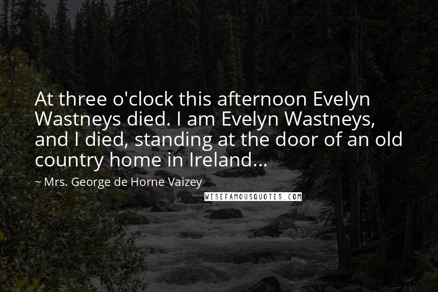 Mrs. George De Horne Vaizey Quotes: At three o'clock this afternoon Evelyn Wastneys died. I am Evelyn Wastneys, and I died, standing at the door of an old country home in Ireland...