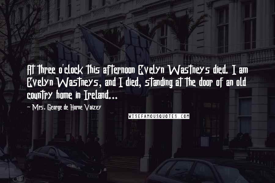 Mrs. George De Horne Vaizey Quotes: At three o'clock this afternoon Evelyn Wastneys died. I am Evelyn Wastneys, and I died, standing at the door of an old country home in Ireland...