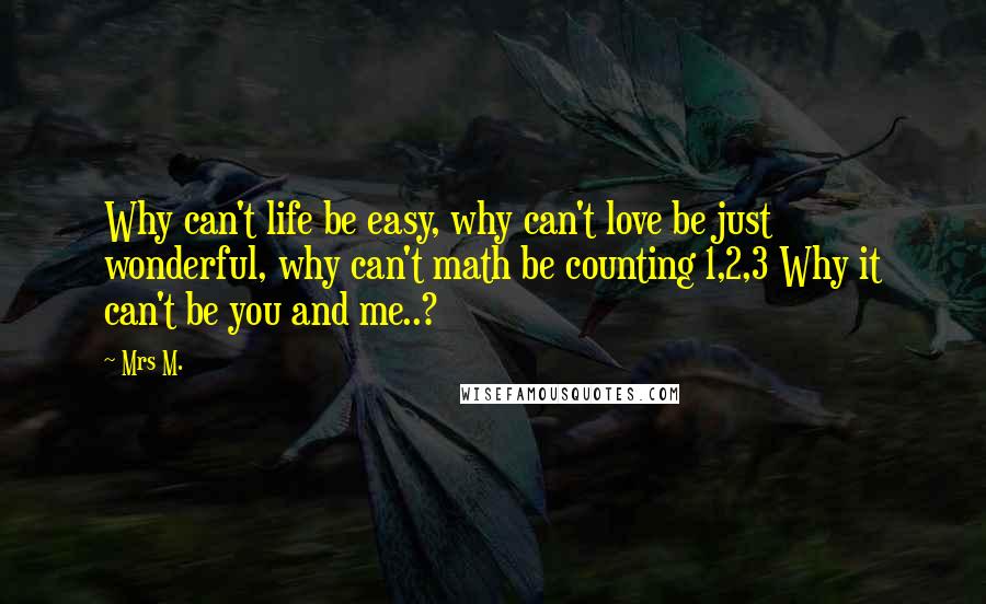 Mrs M. Quotes: Why can't life be easy, why can't love be just wonderful, why can't math be counting 1,2,3 Why it can't be you and me..?