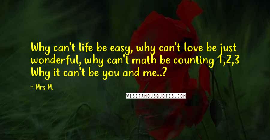 Mrs M. Quotes: Why can't life be easy, why can't love be just wonderful, why can't math be counting 1,2,3 Why it can't be you and me..?