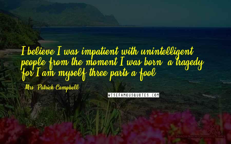 Mrs. Patrick Campbell Quotes: I believe I was impatient with unintelligent people from the moment I was born: a tragedy - for I am myself three-parts a fool ...