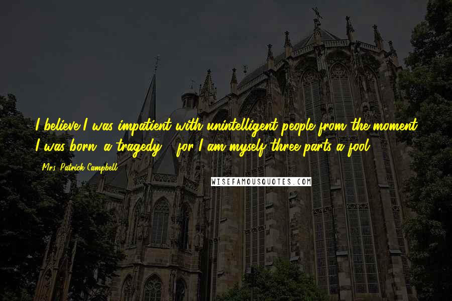 Mrs. Patrick Campbell Quotes: I believe I was impatient with unintelligent people from the moment I was born: a tragedy - for I am myself three-parts a fool ...