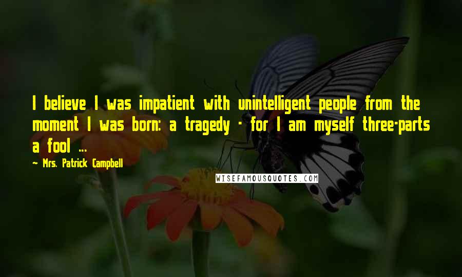 Mrs. Patrick Campbell Quotes: I believe I was impatient with unintelligent people from the moment I was born: a tragedy - for I am myself three-parts a fool ...