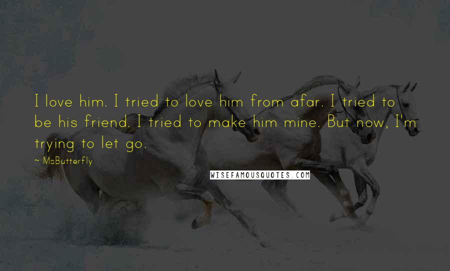 MsButterfly Quotes: I love him. I tried to love him from afar. I tried to be his friend. I tried to make him mine. But now, I'm trying to let go.