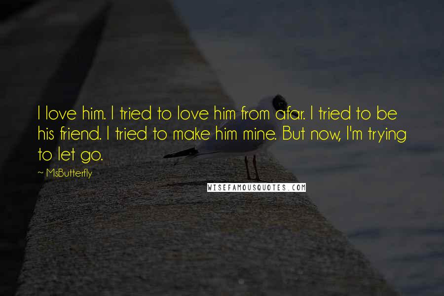 MsButterfly Quotes: I love him. I tried to love him from afar. I tried to be his friend. I tried to make him mine. But now, I'm trying to let go.