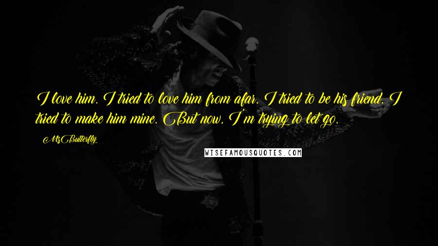 MsButterfly Quotes: I love him. I tried to love him from afar. I tried to be his friend. I tried to make him mine. But now, I'm trying to let go.