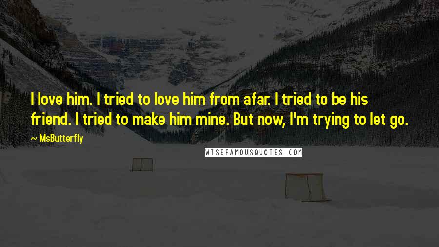MsButterfly Quotes: I love him. I tried to love him from afar. I tried to be his friend. I tried to make him mine. But now, I'm trying to let go.