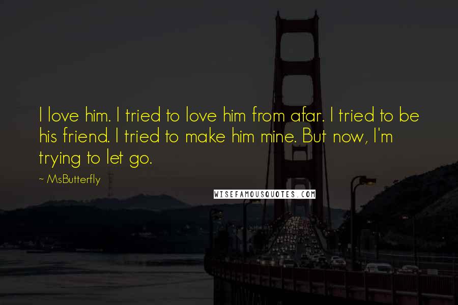 MsButterfly Quotes: I love him. I tried to love him from afar. I tried to be his friend. I tried to make him mine. But now, I'm trying to let go.