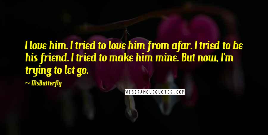 MsButterfly Quotes: I love him. I tried to love him from afar. I tried to be his friend. I tried to make him mine. But now, I'm trying to let go.
