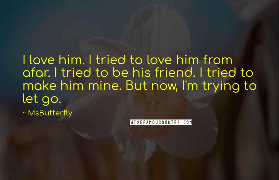 MsButterfly Quotes: I love him. I tried to love him from afar. I tried to be his friend. I tried to make him mine. But now, I'm trying to let go.