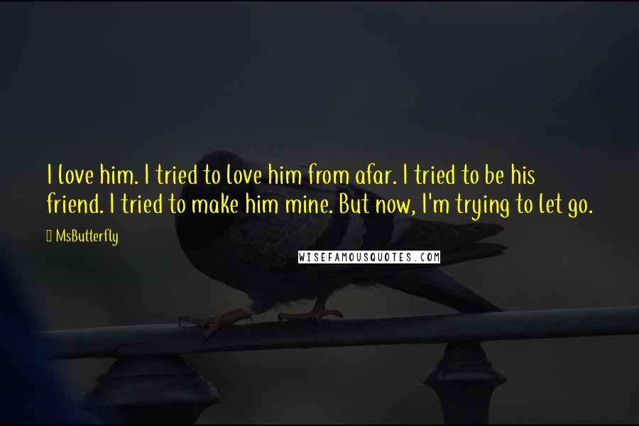 MsButterfly Quotes: I love him. I tried to love him from afar. I tried to be his friend. I tried to make him mine. But now, I'm trying to let go.