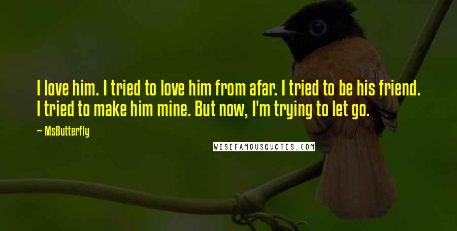 MsButterfly Quotes: I love him. I tried to love him from afar. I tried to be his friend. I tried to make him mine. But now, I'm trying to let go.