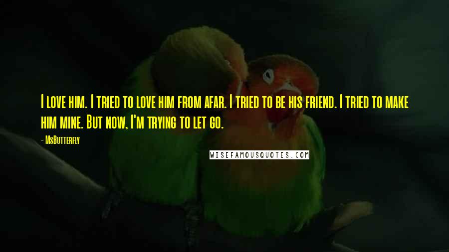 MsButterfly Quotes: I love him. I tried to love him from afar. I tried to be his friend. I tried to make him mine. But now, I'm trying to let go.