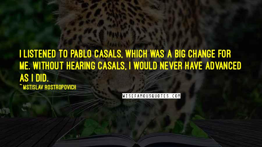 Mstislav Rostropovich Quotes: I listened to Pablo Casals, which was a big change for me. Without hearing Casals, I would never have advanced as I did.