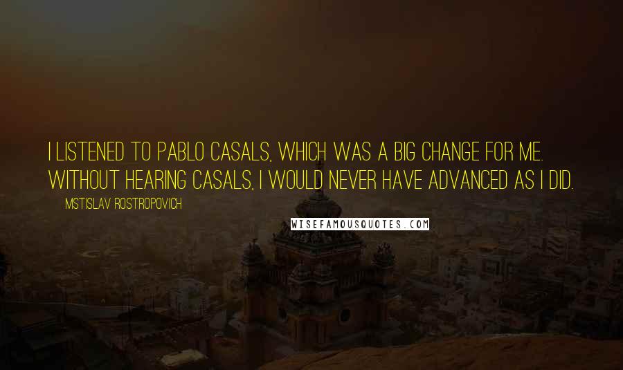 Mstislav Rostropovich Quotes: I listened to Pablo Casals, which was a big change for me. Without hearing Casals, I would never have advanced as I did.