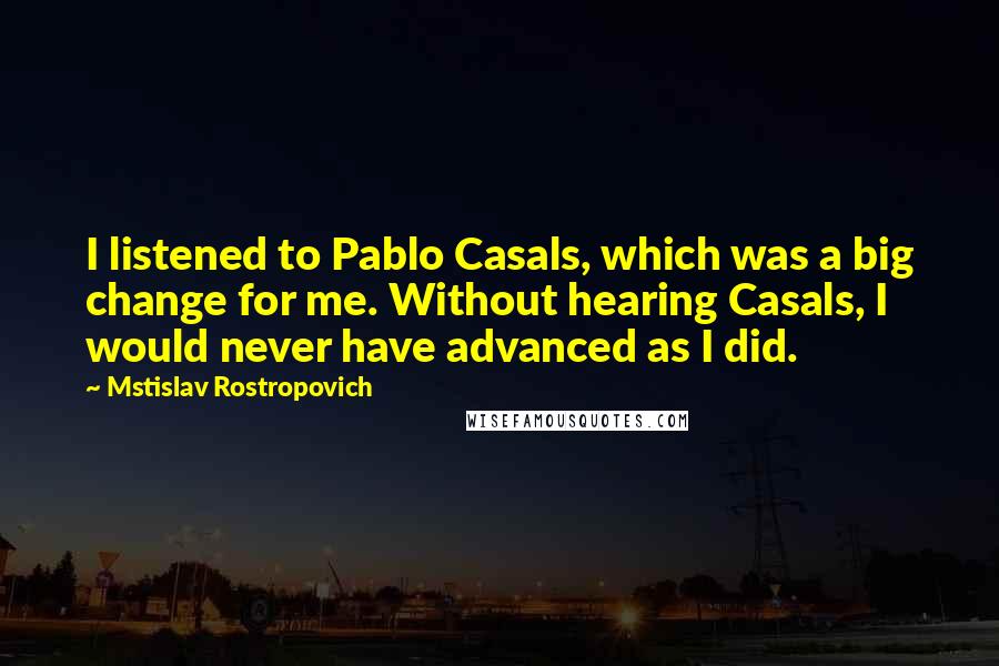 Mstislav Rostropovich Quotes: I listened to Pablo Casals, which was a big change for me. Without hearing Casals, I would never have advanced as I did.