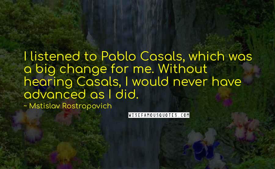 Mstislav Rostropovich Quotes: I listened to Pablo Casals, which was a big change for me. Without hearing Casals, I would never have advanced as I did.