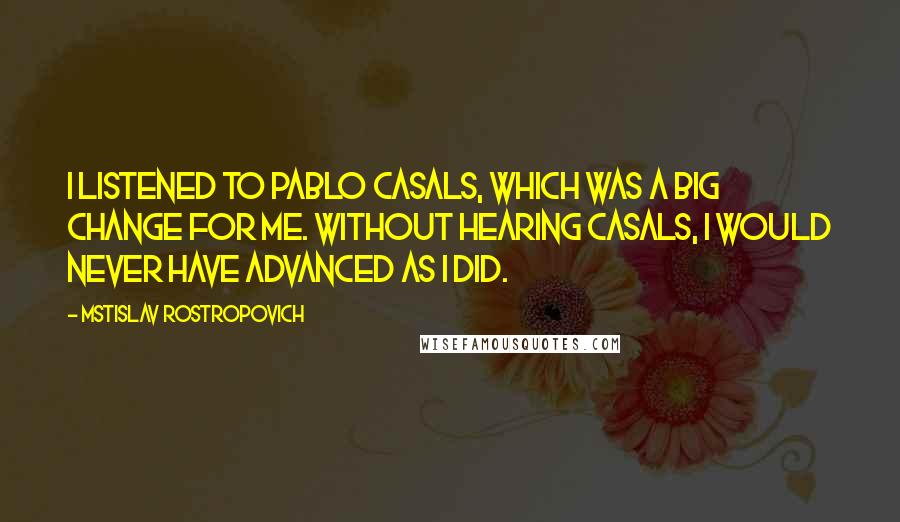 Mstislav Rostropovich Quotes: I listened to Pablo Casals, which was a big change for me. Without hearing Casals, I would never have advanced as I did.