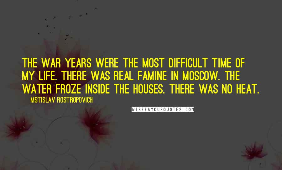 Mstislav Rostropovich Quotes: The war years were the most difficult time of my life. There was real famine in Moscow. The water froze inside the houses. There was no heat.