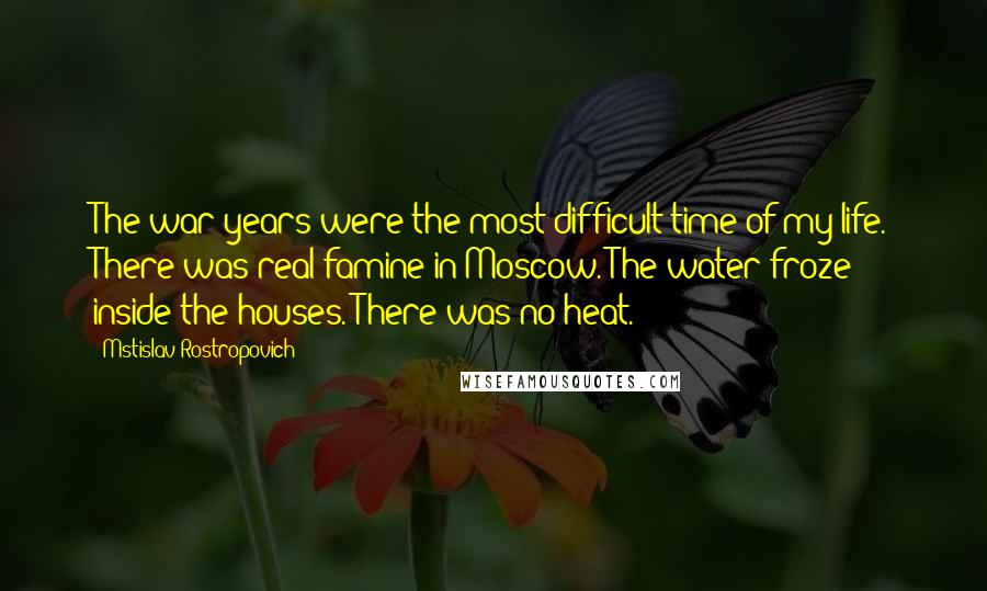 Mstislav Rostropovich Quotes: The war years were the most difficult time of my life. There was real famine in Moscow. The water froze inside the houses. There was no heat.