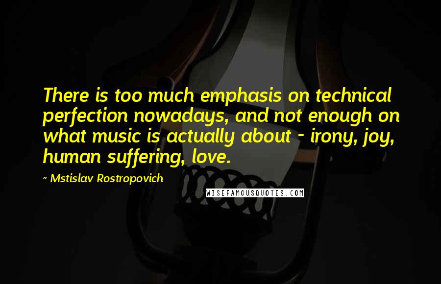 Mstislav Rostropovich Quotes: There is too much emphasis on technical perfection nowadays, and not enough on what music is actually about - irony, joy, human suffering, love.