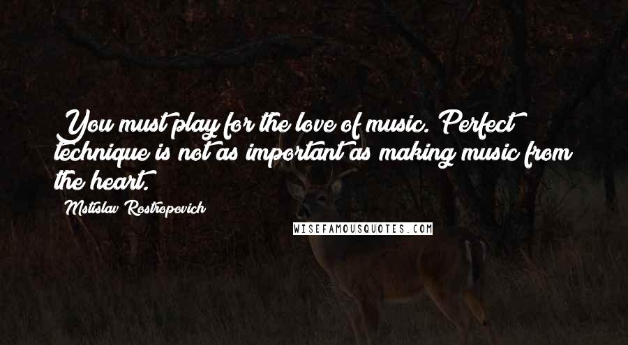 Mstislav Rostropovich Quotes: You must play for the love of music. Perfect technique is not as important as making music from the heart.