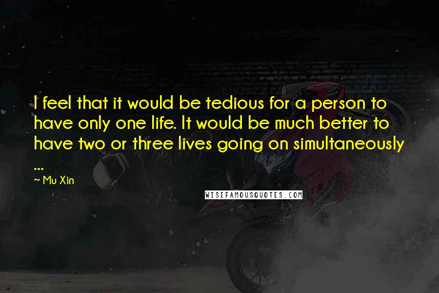 Mu Xin Quotes: I feel that it would be tedious for a person to have only one life. It would be much better to have two or three lives going on simultaneously ...