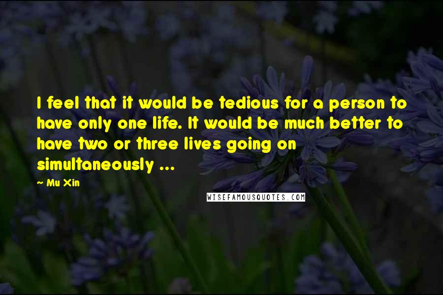 Mu Xin Quotes: I feel that it would be tedious for a person to have only one life. It would be much better to have two or three lives going on simultaneously ...