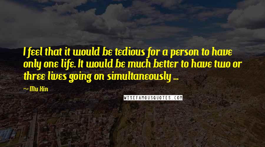 Mu Xin Quotes: I feel that it would be tedious for a person to have only one life. It would be much better to have two or three lives going on simultaneously ...