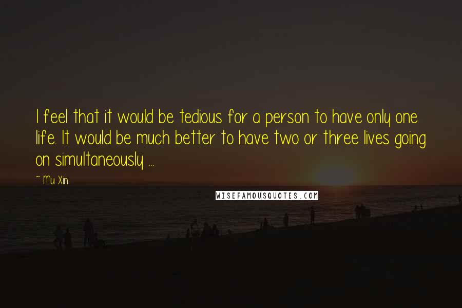 Mu Xin Quotes: I feel that it would be tedious for a person to have only one life. It would be much better to have two or three lives going on simultaneously ...