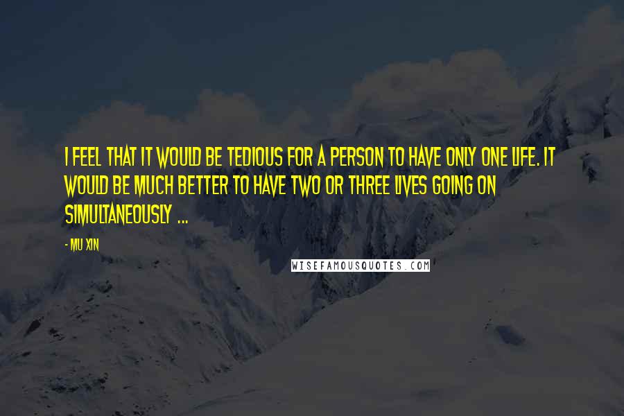 Mu Xin Quotes: I feel that it would be tedious for a person to have only one life. It would be much better to have two or three lives going on simultaneously ...