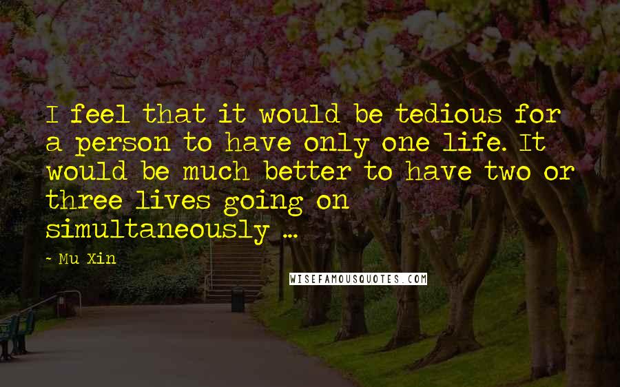 Mu Xin Quotes: I feel that it would be tedious for a person to have only one life. It would be much better to have two or three lives going on simultaneously ...