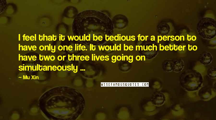 Mu Xin Quotes: I feel that it would be tedious for a person to have only one life. It would be much better to have two or three lives going on simultaneously ...