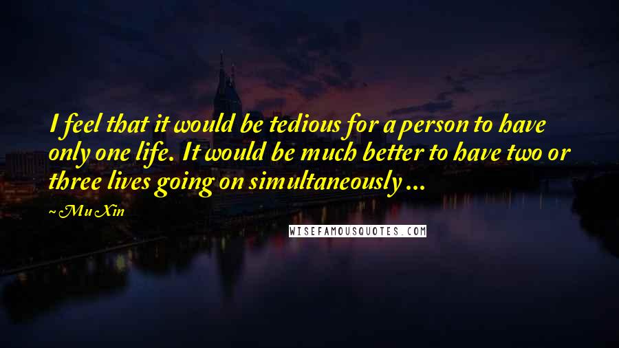 Mu Xin Quotes: I feel that it would be tedious for a person to have only one life. It would be much better to have two or three lives going on simultaneously ...