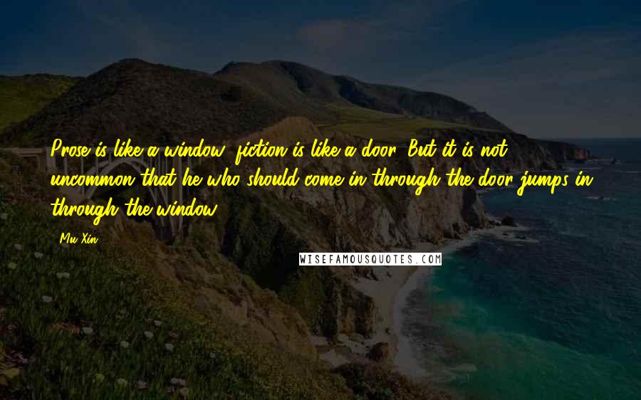 Mu Xin Quotes: Prose is like a window; fiction is like a door. But it is not uncommon that he who should come in through the door jumps in through the window.