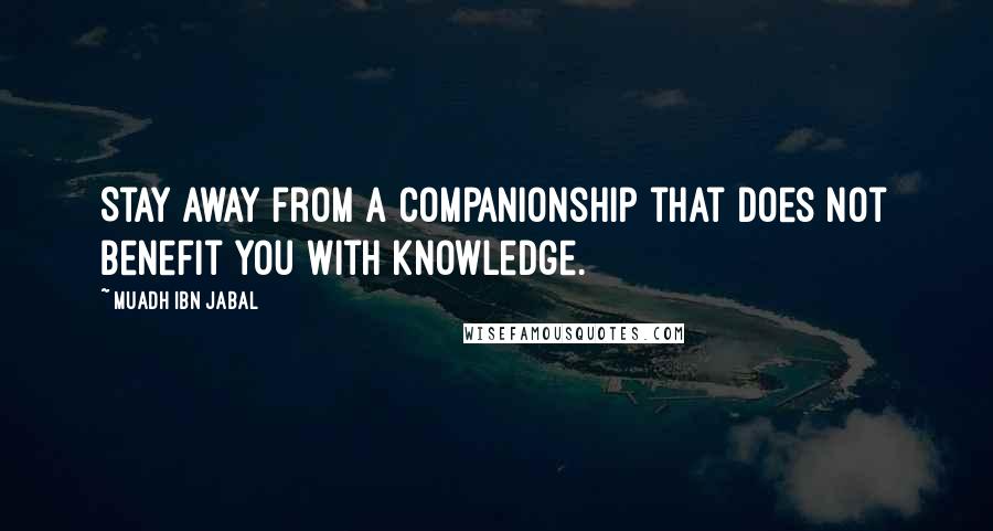 Muadh Ibn Jabal Quotes: Stay away from a companionship that does not benefit you with knowledge.