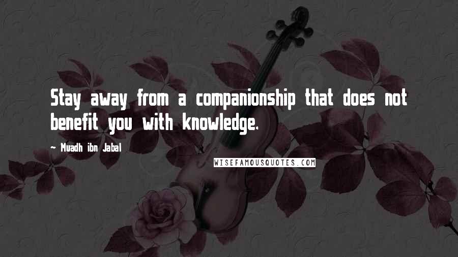 Muadh Ibn Jabal Quotes: Stay away from a companionship that does not benefit you with knowledge.