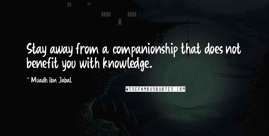 Muadh Ibn Jabal Quotes: Stay away from a companionship that does not benefit you with knowledge.