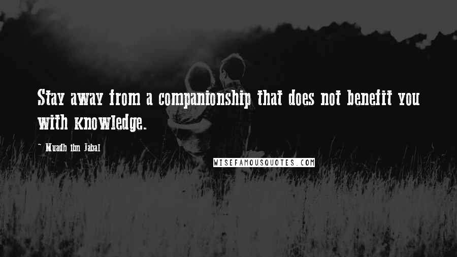 Muadh Ibn Jabal Quotes: Stay away from a companionship that does not benefit you with knowledge.