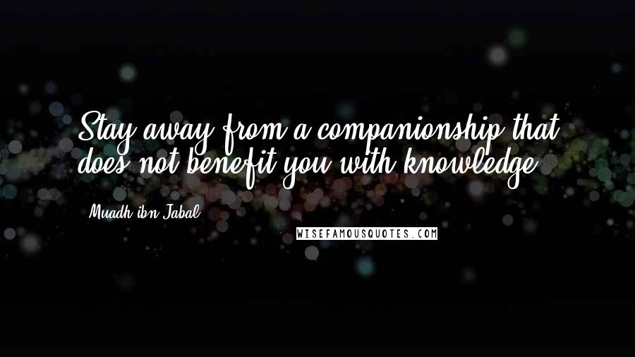 Muadh Ibn Jabal Quotes: Stay away from a companionship that does not benefit you with knowledge.