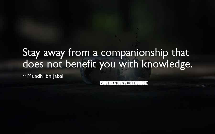 Muadh Ibn Jabal Quotes: Stay away from a companionship that does not benefit you with knowledge.